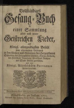 Vollständiges Gesang-Buch in einer Sammlung alter und neuer Geistreichen Lieder : auf Königl. allergnädigsten Befehl zum allgemeinen Gebrauch in den Kirchen und Gemeinen des Herzogthums Schleswig, des Herzogthums Holstein, Königl. Antheils, der Herrschaft Pinneberg, Grafschaft Rantzau und Stadt Altona gewidmet, und mit Königl. Allerhöchsten Privilegio herausgegeben