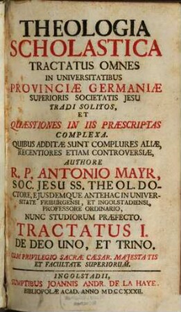 Theologia Scholastica : Tractatus Omnes In Universitatibus Provinciae Germaniae Superioris Societatis Jesu Tradi Solitos, Et Quaestiones In Iis Praescriptas Complexa. Quibus Additae Sunt Complures Aliae, Recentiores Etiam Controversiae, 1. De Deo Uno, Et Trino