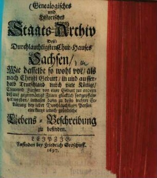 Genealogisches und Historisches Staats-Archiv Des Durchlauchtigsten Chur-Hauses Sachsen : Wie dasselbe so wohl vor als nach Christi Geburt in und ausserhalb Teutschland durch viele Könige Chur- und Fürsten von einer Geburt zur andern biß auf gegenwärtige Zeiten glücklich fortgepflanzet worden, inmasen dann zu desto mehrer Erklärung bey ieder Durchlauchtigen Person eine kurtze iedoch gründliche Lebens-Beschreibung zu befinden
