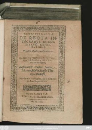 THESES THEOLOGICAE,|| DE RECTA IN=||TEGRAQVE ECCLE=||SIARVM REFOR-||MATIONE || Propositae ad publicam disputationem || à || DANIELE TOSSANO, S. THEO-||logiae D. & Professore in inclyta Acade-||mia Heidelbergensi,|| Respondente erudito Iuuene,|| Iohanne Masco, Silesio, Theo-||logiae studioso.|| In auditorio Theologico, horis matutinis || ad diem Septembris. 3.||