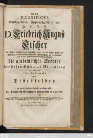 Als der Magnificvs Hochedelgebohrne Rechtshochgelahrte Herr Herr D. Friedrich August Fischer der Rechte Hochberühmter öffentlicher Lehrer auf der hohen Schule zu Wittenberg, des ... Hofgerichts, Schöppenstuhls und der Juristenfacultät daselbst ... ordentlicher Beysitzer die academischen Scepter der hohen Schule zu Wittenberg den 1 May 1769 feyerlichst übernahm wollten Denenselben hierdurch ihre ... Ergebenheit zu erkennen geben des Churfürstl. Convictorii sämmtliche Mitglieder