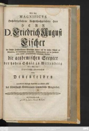 Als der Magnificvs Hochedelgebohrne Rechtshochgelahrte Herr Herr D. Friedrich August Fischer der Rechte Hochberühmter öffentlicher Lehrer auf der hohen Schule zu Wittenberg, des ... Hofgerichts, Schöppenstuhls und der Juristenfacultät daselbst ... ordentlicher Beysitzer die academischen Scepter der hohen Schule zu Wittenberg den 1 May 1769 feyerlichst übernahm wollten Denenselben hierdurch ihre ... Ergebenheit zu erkennen geben des Churfürstl. Convictorii sämmtliche Mitglieder