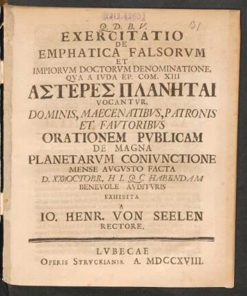 Exercitatio De Emphatica Falsorum Et Impiorum Doctorum Denominatione, Qua A Juda Ep. Com. XIII Asteres Planētai Vocantur, Dominis, Maecenatibus, Patronis Et Fautoribus Orationem Publicam De Magne Planetarum Coniunctione Mense Augusto Facta D. XX Octobr. ... Habendeam Benevole Audituris Exhibita A. Jo. Henr. Von Seelen Rectore