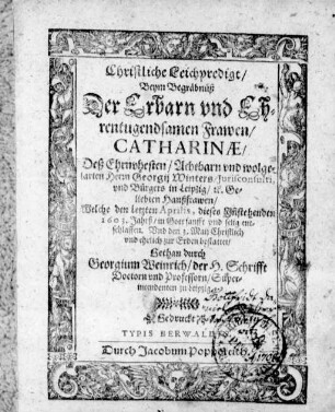 Christliche Leichpredigt/ Beym Begräbnüß Der Erbarn ... Frawen/ Catharinæ/ Deß ... Georgij Winters/ Jurisconsulti vnd Bürgers in Leipzig/ [et]c. Geliebten Haußfrawen/ Welche den letzten Aprilis, dieses Jn[n]stehenden 1603. Jahrß/ ... entschlaffen. Vnd den 3. Maij ... bestattet