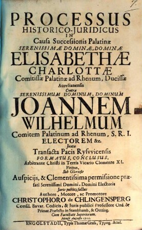 Processus Historico-Juridicus In Causa Successionis Palatinae Serenissimae Dominae, Dominae Elisabethae Charlottae Comitissae Palatinae ad Rhenum, Ducissae Aurelianensis Contra ... Joannen Wilhelmum Comitem Palatinum ad Rhenum ... Juxta Transacta Pacis Rysvvicensis Formatus, Conclusus, Arbitrante Christi in Terris Vicario Clemente XI. Finitus ...