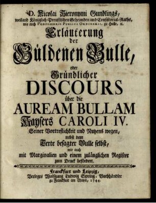 D. Nicolai Hieronymi Gundlings, weiland Königlich-Preussischen Geheimden und Consistorial-Raths, wie auch Professoris Publici Ordinarii, zu Halle, [et]c. Erläuterung der Güldenen Bulle, oder Gründlicher Discours über die Auream Bullam Kaysers Caroli IV. : Seiner Vortreflichkeit und Nutzens wegen, nebst dem Texte besagter Bulle selbst, wie auch mit Marginalien und einem zulänglichen Register zum Druck befördert.