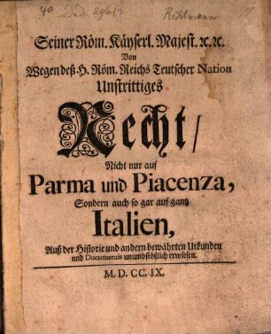Seiner Röm. Käyserl. Majest. [et]c. [et]c. Von wegen deß H. Röm. Reichs Teutscher Nation Unstrittiges Recht, Nicht nur auf Parma und Piacenza, Sondern auch so gar auf gantz Italien : Auß der Historie und andern bewährten Urkunden und Documentis unumbstößlich erwiesen