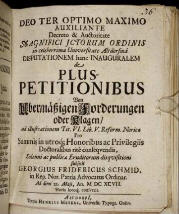 ... Decreto & Auctoritate Magnifici ICtorum Ordinis in celeberrima Universitate Altdorfina Disputationem hanc Inauguralem de Pluspetitionibus Von Ubermäßigen Forderungen oder Klagen/ ad illustrationem Tit. VI. Lib. V. Reform. Noricae ... subiicit Georgius Fridericus Schmid ... Ad diem 21. Maii, An. MDCXCVII. ...