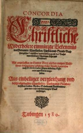 Concordia Christliche, Widerholete einmütige Bekentnüs nachbenanter Churfürsten, Fürsten vnd Stende Augspurgischer Confession, vnd derselben zu end des Buchs vnterschribnen Theologen Lehre vnd Glaubens: Mit angeheffter, in Gottes Wort, als der einigen Richtschnur, wolgegründter erklärung etlicher Artickel, bey welchen nach D. Martin Luthers seligen absterben, Disputation vnd Streit vorgefallen : Aus einhelliger vergleichung und beuehlobgedachter Churfürsten, Fürsten vnd Stenden, derselben Landen, Kirchen, Schulen vnd Nachkommen, zum vnterricht und warnung in Druck vorgefertiget