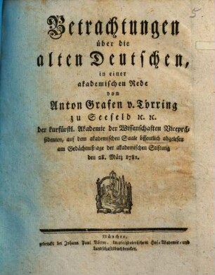 Betrachtungen über die alten Deutschen : in einer akademischen Rede von Anton Grafen v. Törring zu Seefeld [et]c. [et]c. der kurfürstl. Akademie der Wissenschaften Vicepräsidenten, auf dem akademischen Saale öffentlich abgelesen am Gedächtnißtage der akademischen Stiftung den 28. März 1781