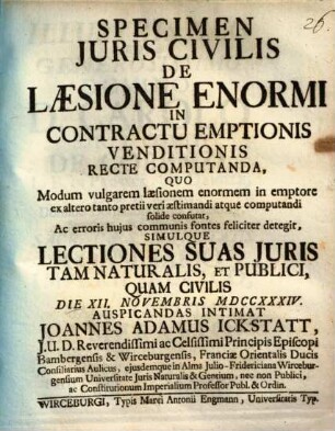 Specimen Iuris Civilis De Laesione Enormi In Contractu Emptionis Venditionis Recte Computanda : Quo Modum vulgarem laesionem enormem in emptore ex altero tanto pretii veri aestimandi atque computandi solide confutat, Ac erroris huius communis fontes feliciter detegit, Simulque Lectiones Suas Iuris Tam Naturalis, Et Publici, Quam Civilis Die XII. Novembris MDCCXXXIV. Auspicandas Intimat Joannes Adamus Ickstatt, I.U.D. Reverendissimi ac Celsissimi Principis Episcopi Bambergensis & Wirceburgensis, Franciae Orientalis Ducis Consiliarius Aulicus, eiusdemque in Alma Julio-Fridericiana Wirceburgensium Universitate Iuris Naturalis & Gentium, nec non Publici, ac Constitutionum Imperialium Professor Publ. & Ordin.