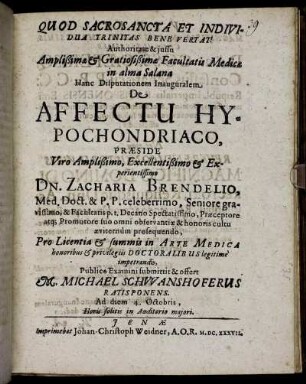 Authoritate & iussu Amplißimae & Gratiosißimae Facultatis Medicae in alma Salana Hanc Disputationem Inauguralem De Affectu Hypochondriaco, Praeside ... Dn. Zacharia Brendelio, Med. Doct. & P.P. ... Pro Licentia & summis in Arte Medica honoribus & privilegiis Doctoralibus legitime impetrandis, Publico Examini submittit & offert M. Michael Schwanshoferus Ratisponens. Ad diem 4. Octobris ...