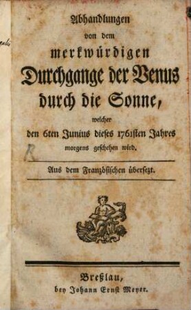 Abhandlungen von dem merkwürdigen Durchgange der Venus durch die Sonne, welcher den 6ten Junius dieses 1761ten Jahres morgens geschehen wird : Aus dem Französischen übersezt