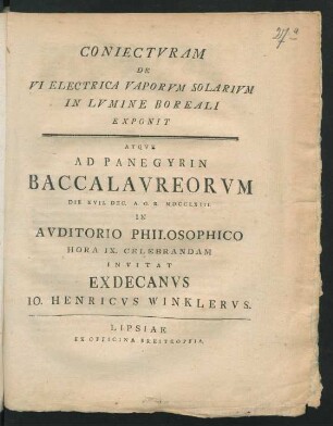 Coniectvram De Vi Electrica Vaporvm Solarivm In Lvmine Boreali Exponit Atqve Ad Panegyrin Baccalavreorvm Die XVII. Dec. A. O. R. MDCCLXIII. In Avditorio Philosophico Hora IX. Celebrandam Invitat Exdecanvs Io. Henricvs Winklervs