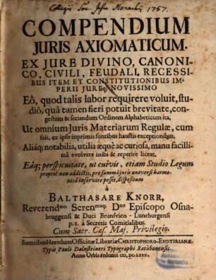 Compendium Iuris Axiomaticum : Ex Iure Divino, Canonico, Civili, Feudali, Recessibus Item Et Constitutionibus Imperii Iureq[ue] Novissimo Eo, quod talis labor requirere voluit, studio, qua tamen fieri potuit brevitate, congestum & secundum Ordinem Alphabeticum ita, Ut omnium Iuris Materiarum Regulae, cum suis, ex ipsis inprimis fontibus haustis exceptionibus, Aliaq[ue] notabilia, utilia aeque ac curiosa, manu facillima evolvere inibi & reperire liceat, Eaq[ue] perspicuitate, ut cuivis, etiam Studio Legum proprie non addictis, pro summa iuris universi harmonica inservire possit, dispositum