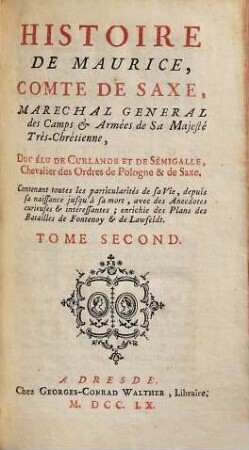 Histoire De Maurice Comte De Saxe, Maréchal Général De Camps Et Armées De Sa Majesté Trés-Chretienne, Duc Elu De Curlande Et De Sémigalle, Chevalier des Ordres de Pologne & de Saxe : Contenant toutes les particularités de sa vie, depuis sa naissance jusqu' à sa mort ; avec plusieurs Anecdotes curieuses & interessantes, enrichie des Plans des Batailles de Fontenoy & de Lawfeldt, 2