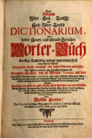 Das Königliche Nider-Hoch-Teutsch, und Hoch-Nider-Teutsch Dictionarium, oder, beider Haupt-, und Grund-Sprachen Wörter-Buch : ein Neu-, Vollständig-, ... ausgeführtes Werck ...; Bereichert mit allem, was an Wörtern, Terminis, und dero eigentlichen Redens-arten, Application und regel-richtigen Fügungen Rein-, und Artiges, von denen neuest- und bewehrtesten Wörter-buch-Schreibern unserer Zeit festgestellt ...; Benebenst dem Kern der geist-reichsten Sinn-Sprüchen, und land-üblichsten Spruch Worten, die man aus den Wercken des Hoch-Edlen Herrn Jacob Catz ... gut befunden hat ... = Het Koninglyk Neder-Hoog-Duitsch, en Hoog-Neder-Duitsch Dictionnaire, of, Beider Hoofd-, en Grond-Taalen Woorden-Boek