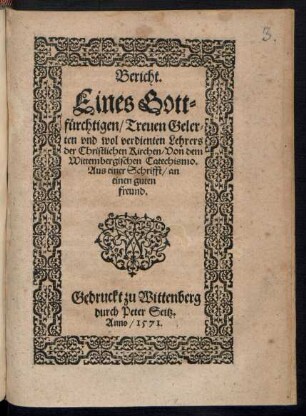 Bericht.|| Eines Gott=||fuerchtigen/ Treuen Geler=||ten vnd wol verdienten Lehrers || der Christlichen Kirchen/ Von dem || Wittembergischen Catechismo.|| Aus einer Schrifft/ an || einen guten || freund.||