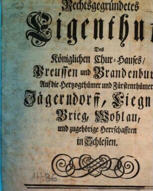 Rechtsgegründetes Eigenthum, Des Königlichen Chur-Hauses, Preussen und Brandenburg, Auf die Herzogthümer und Fürstenthümer, Jägerndorff, Liegnitz, Brieg, Wohlau, und zugehörige Herrschafften in Schlesien