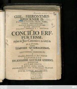 Guil. Hieronymus Bruckner D. Pandectarum Prof. Publ. Curiæ Provincialis Facult. Juridicæ Et Scabinatus Assessor Collegii Juridici h. t. Decanus De Concilio Erfurtensi, cujus in Jure Canonico c. 2. caus. 15. qu. 4. fit mentio, occasione Temporis Qvadragesimæ, Et Lectionis Cursoriæ, a ... Candidato Dn. Johanne Gottlieb Goesing, Görlicens. ad d. XI. Aprilis MDCCVII. In Auditorio Juridico habendæ, Programmate Hoc Inaugurali Tractat