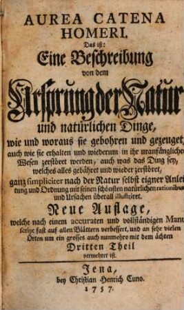 Aurea Catena Homeri. Das ist: Eine Beschreibung von dem Ursprung der Natur und natürlichen Dinge : wie und woraus sie gebohren und gezeuget, auch wie sie erhalten und wiederum in ihr uranfängliches Wesen zerstöret werden, auch was das Ding sey, welches alles gebähret und wieder zerstöret, ganz simpliciter nach der Natur selbst eigner Anleitung und Ordnung mit seinen schönsten natürlichen rationibus und Ursachen überall illustriret