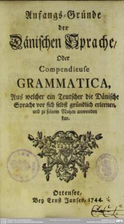 Anfangs-Gründe der Dänischen Sprache, Oder Compendieuse Grammatica : Aus welcher ein Teutscher die Dänische Sprache vor sich selbst gründlich erlernen, und zu seinem Nutzen anwenden kan