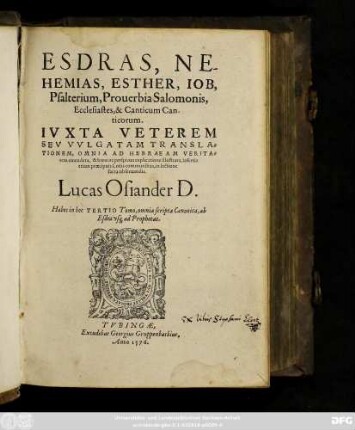ESDRAS, NE-||HEMIAS, ESTHER, IOB,|| Psalterium, Prouerbia Salomonis,|| Ecclesiastes, & Canticum Can-||ticorum.|| IVXTA VETEREM || SEV VVLGATAM TRANSLA-||TIONEM, OMNIA AD HEBRAEAM VERITA=||tem emendata, & breui ac perspicua explicatione illustrata, insertis || etiam praecipuis Locis communibus, in lectione || sacra obseruandis.|| Lucas Osiander D.|| Habes in hoc TERTIO Tomo, omnia scripta Canonica, ab || Esdra vsque ad Prophetas.||