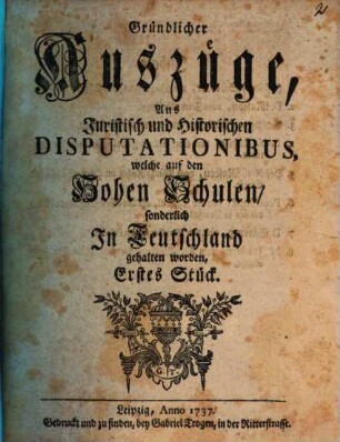 Gründlicher Auszüge, aus juristisch- und historischen Disputationibus, welche auf den hohen Schulen sonderlich in Deutschland gehalten worden ... Stück. [1,]1. 1737