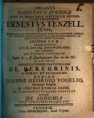 Decanvs Facvltatis Jvridicæ Almæ Et Perantiqvæ Electoralis Vniversitatis Erfordiensis Ernestvs Tenzell, JCtvs, Eminentissimi Ac Celsissimi Principis Electoris Mogvntini Consiliarivs Regiminis ... Lectvris S. P. D. Eisqve Indicat Die XI. Octobr. Anno MDCCXXIII. Esse Habendam Lectionem Cvrsoriam Super L. I. ff. Quod quisque Jur. in alt. &c. Et Hac Finita Dissertationem Inavgvralem De Peregrinis, A ... Domino Joanne Georgio Vogelio, Saltzkotens. Westphal. ... Postvlet Qvædam De Sodomia Vitæ Cvrricvlo Præmittit