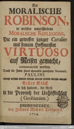 Der Moralische Robinson, in welchen unterschiedene Moralische Reflexions, Die ein gewisser junger Cavalier mit seinem Hoffmeister Virtuoso auf Reisen gemacht, communiciret werden : Erstes Stück, in sich haltend, die Reise in die Provintz der Unhöfflichkeit (Grobianien)