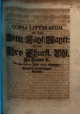 Copia Litterarum An Die Röm. Käys. Maytt. Von Ihro Churfl. Dhl. In Bayrn [et]c. : Sub dato den 29. Junij 1673 abgangen, Sambt der darauf erfolgten Antwort