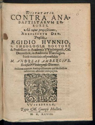 DISPUTATIO.|| CONTRA ANA=||BAPTISTARVM ER=||RORES.|| Ad cujus propositiones,|| ... Praeside || AEGIDIO HVNNIO,|| S. THEOLOGIAE DOCTORE || & Professore in Academia VVitebergensi, Cal.|| Decembris ... || respondebit || M. ANDREAS AMBERGIVS,|| Ecclesiae VVitebergensis Diaconus.|| ... ||