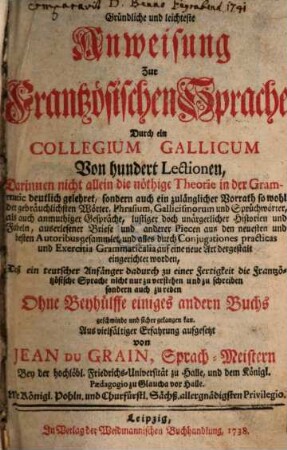 Gründliche und leichteste Anweisung Zur Frantzösischen Sprache Durch ein Collegium Gallicum Von hundert Lektionen : Darinnen nicht allein die nöthige Theorie in der Grammatic deutlich gelehret, sondern auch ein zulänglicher Vorrath so wohl der gebräuchlichsten Wörter, Phrasium, Gallicismorum und Sprüchwörter, als auch anmuthiger Gespräche, ..., [1]
