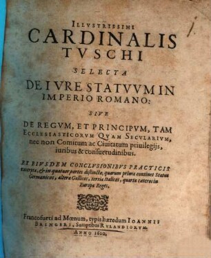 Illustrissimi Cardinalis Tuschi Selecta De Iure Statuum In Imperio Romano: Sive De Regum, Et Principum, Tam Ecclesiasticorum Quam Secularium, nec non Comitum ac Civitatum privilegiis, iuribus & consuetudinibus : Ex Eiusdem Conclusionibus Practicis excerpta, & in quatuor partes distincta; quarum prima continet Status Germanicos, altera Gallicos, tertia Italicos, quarta caeteros in Europa Reges