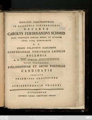 Ordinis Philosophici In Academia Vitebergensi Decanvs Carolvs Ferdinandvs Schmid Ivris Vtrivsqve Doctor Moral. Et Civilivm Prof. Pvbl. Ordinarivs ... Conferendae Vtrivsqve Lavreae Solemnia A. D. XXX. Aprilis MDCCLXXXVIII Rite Peragenda Philosophiae Et Artis Poeticae Candidatis Indicit Praemissa Prolvsione De Ivrisprvdentia Phaedri