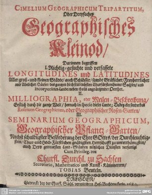 Cimelium Geographicum Tripartitum, Oder Dreyfaches Geographisches Kleinod : Darinnen begriffen I. Richtig-gesuchte und verfassete Longitudines und Latitudines Aller groß- und kleinen Städte ... II. Milliographia, oder Meilen-Beschreibung, ... Dabey ein sonderbar Rosetum Geographicum, oder Geographischer Rosen-Garten, III. Seminarium Geographicum, Geographischer Pflantz-Garten, ...