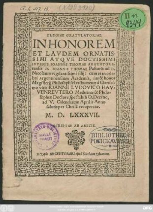 ELEGIAE GRATVLATORIAE.|| IN HONOREM || ET LAVDEM ORNATIS-||SIMI ATQVE DOCTISSIMI || IVVENIS IOANNIS THOMAE ARGENTORA=||tensis D. IOANNIS THOMAE Pastoris ad D.|| Nicolaum ... filij: cum ei in cele=||bri Argentinensium Academia, ius & honos || Magistrij Philosophici tribueretur à ... || IOANNE LVDOVICO HAV=||VENREVTERO Medicinae & Philo=||sophiae Doctore, spectabili D. Decano,|| ad V. Calendarum Aprilis Anno || ... M. D. LXXXVII.|| SCRIPTAE AB AMICIS.||