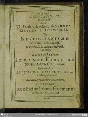 Disputatio IX. synodologikē eaque VI. Specialis & prior de Synodo Ephesenia I. Oecumenica II. De Nestorianismo tum Veteri: tum Recenti, In Electorali ad Albim Academia, Autore ac Praeside Johanne Förstero ... M. Johanne Callenio Ulyssaeo