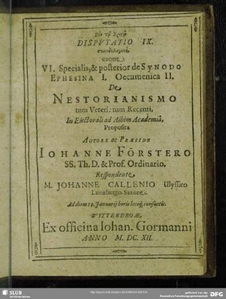 Disputatio IX. synodologikē eaque VI. Specialis & prior de Synodo Ephesenia I. Oecumenica II. De Nestorianismo tum Veteri: tum Recenti, In Electorali ad Albim Academia, Autore ac Praeside Johanne Förstero ... M. Johanne Callenio Ulyssaeo