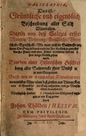 Haligraphia, Das ist, Gründliche und eigendliche Beschreibung aller Saltz Mineralien : Darin von deß Saltzes erster Materia, Ursprung, Geschlecht, Unterscheid, Eigenschafft ... gehandelt wird ; Beneben einer Historischen Beschreibung aller Saltzwercke ... ; Auch wie man aus allen Metallen und vornembsten Mineralien ... ihre Saltz außziehen, und zu Menschlicher Gesundheit brauchen sol