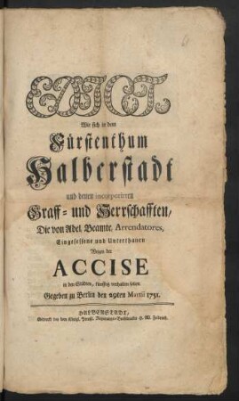 Edict, Wie sich in dem Fürstenthum Halberstadt und denen incorporirten Graff- u. Herrschafften, Die von Adel, Beamte, Arrendatores, Eingesessene und Unterthanen Wegen der Accise in den Städten, künfftig verhalten sollen : Gegeben zu Berlin den 29ten Martii 1751