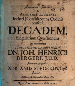 In Academia Lipsiensi Incluti JConsultorum Ordinis consensu Decadem, Singularium Qvaestionum sub Moderamine Consultissimi atq[ue] Amplissimi, Dn. Joh. Henrici Bergeri, J.U.D. solenniter proponit Adrianus Stegerus, Lips. Autor