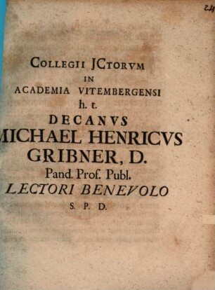 Collegii JCtorvm In Academia Vitembergensi h.t. Decanvs Michael Henricvs Gribner, D. Pand. Prof. Publ. Lectori Benevolo S.P.D.