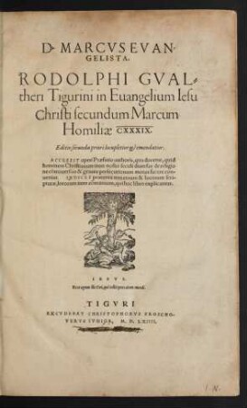 D. MARCVS EVAN=||GELISTA.|| RODOLPHI GVAL=||theri Tigurini in Euangelium Iesu || Christi secundum Marcum || Homiliae CXXXIX.|| Editio secunda priori locupletior et emendatior.|| ACCESSIT operi Praefatio authoris ... || INDICES praeterea tres rerum & locorum scri=||pturae, locorum item cõmunium, item cõmunium, qui hoc libro explicantur.|| ... ||