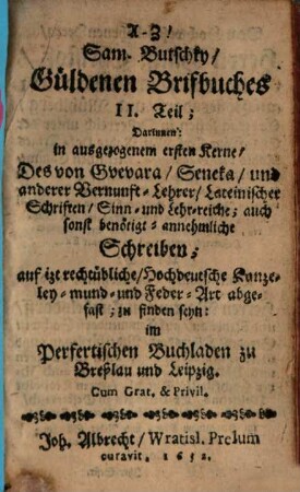 AZ! Sam. Butschky Güldenen Brifbuches II. Teil : Darinnen: in ausgezogenem ersten Kerne, Des von Guevara, Seneka, und anderer Vernunft-Lehrer, Lateinischer Schriften, Sinn- und Lehr-reiche; auch sonst benötigt-annehmliche Schreiben; auf izt rechtübliche, Hochdeutsche Kanzeley- mund- und Feder-Art abgefast ...