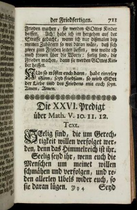 Die XXVI. Predigt über Math. V. 10. 11. 12. Text. Seelig sind, die um Gerechtigkeit willen verfolget werden, denn das Himmelreich ist ihr. Seelig seyd ihr, wenn euch die Menschen um meinet willen schmähen und verfolgen, und reden allerley Ubels wider euch, so sie daran lügen.