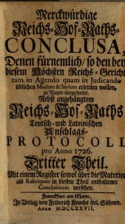 Merckwürdige Reichs-Hof-Raths-Conclusa : Denen fürnemlich, so den bey diesem Höchsten Reichs-Gericht tam in Agendo quam in Judicando üblichen Modum & Stylum erlernen wollen, zu Nutzen mitgetheilet ; Nebst angehängtem Reichs-Hof-Raths- Teutsch- und Lateinischen Anschlags-Protocoll pro Anno 1726 [-1727], 3