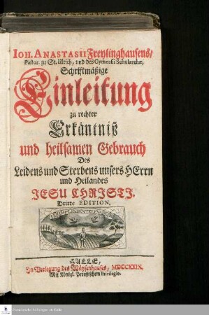 Ioh. Anastasii Freylinghausens, Pastor. zu St. Ullrich, und des Gymnasii Scholarchæ, Schriftmäßige Einleitung zu rechter Erkäntniß und heilsamen Gebrauch Des Leidens und Sterbens unsers Herrn und Heilandes Jesu Christi