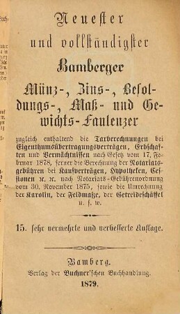 Neuester und vollständigster Bamberger Münz-, Zins-, Besoldungs-, Maß- und Gewichts-Faulenzer : zugleich enthaltend die Taxberechnungen bei Eigenthumsübertragungsverträgen, Erbschaften und Vermächtnissen nach Gesetz vom 17. Februar 1878, ferner die Berechnung der Notariatsgebühren bei Kaufverträgen, Hypotheken, Cessionen &c. &c. nach Notariats-Gebührenverordnung vom 30. November 1875, sowie die Umrechnung der Karolin, der Feldmaße, der Getreideschäffel u.s.w.