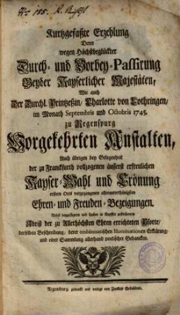 Kurtzgefaßte Erzehlung Derer wegen Höchstbeglückter Durch- und Vorbey-Passirung Beyder Kayserlicher Majestäten, Wie auch Der Durchl. Printzeßin, Charlotte von Lothringen, im Monath Septembris und Octobris 1745. zu Regenspurg Vorgekehrten Anstalten ... : Nebst ... Abriß der zu Allerhöchsten Ehren errichteten Pforte .. .